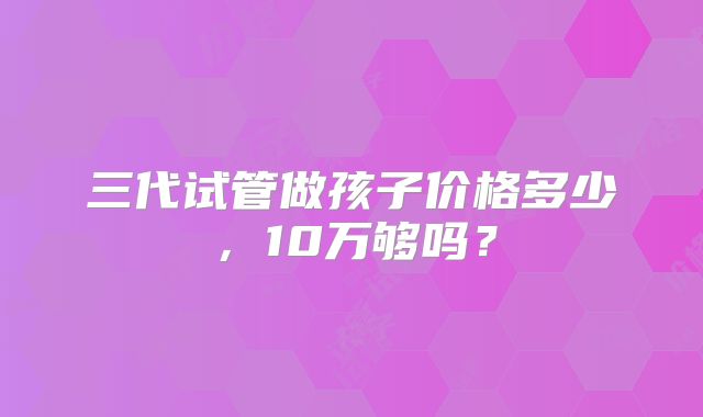 三代试管做孩子价格多少,10万够吗?