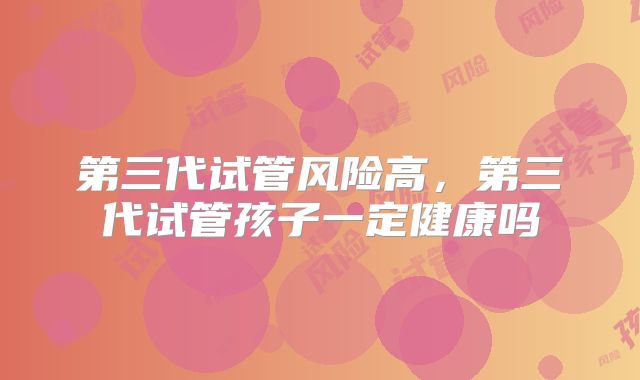 第三代试管风险高，第三代试管孩子一定健康吗