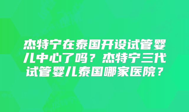 杰特宁在泰国开设试管婴儿中心了吗？杰特宁三代试管婴儿泰国哪家医院？