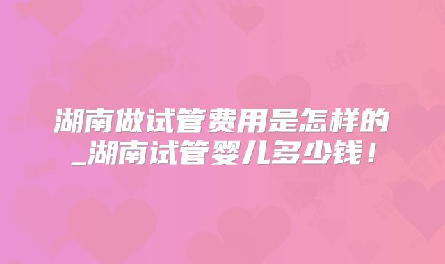 湖南做试管费用是怎样的_湖南试管婴儿多少钱！
