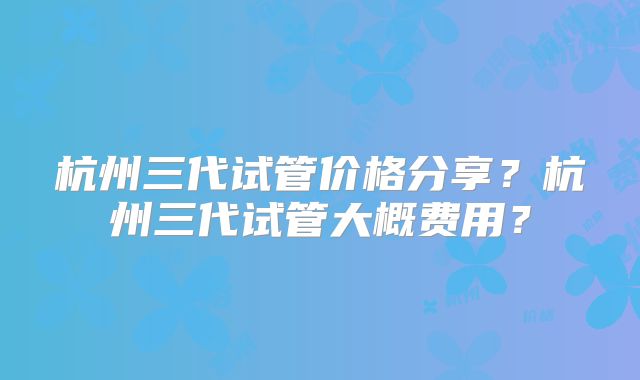 杭州三代试管价格分享？杭州三代试管大概费用？