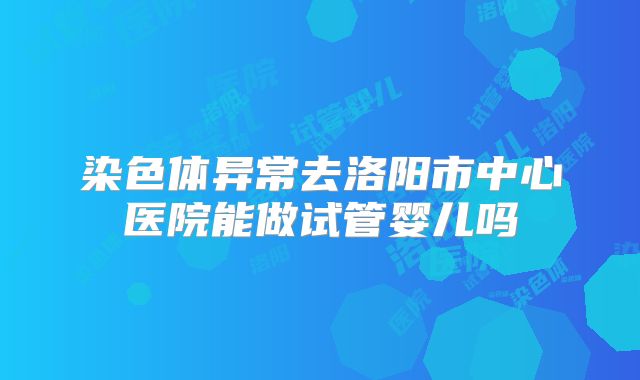 染色体异常去洛阳市中心医院能做试管婴儿吗
