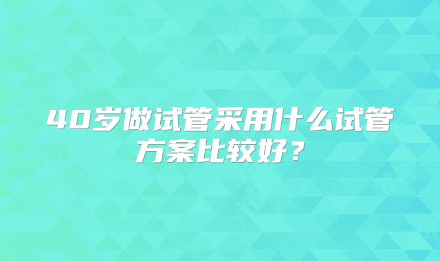 40岁做试管采用什么试管方案比较好？