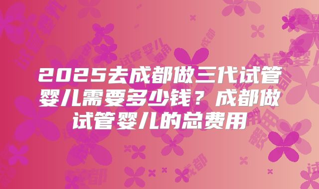 2025去成都做三代试管婴儿需要多少钱?成都做试管婴儿的总费用