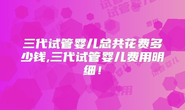 三代试管婴儿总共花费多少钱,三代试管婴儿费用明细！