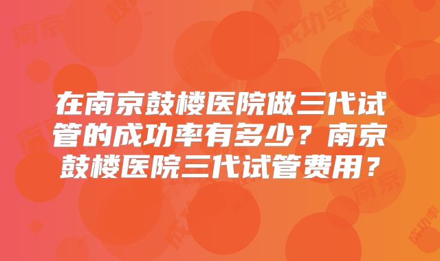 在南京鼓楼医院做三代试管的成功率有多少？南京鼓楼医院三代试管费用？