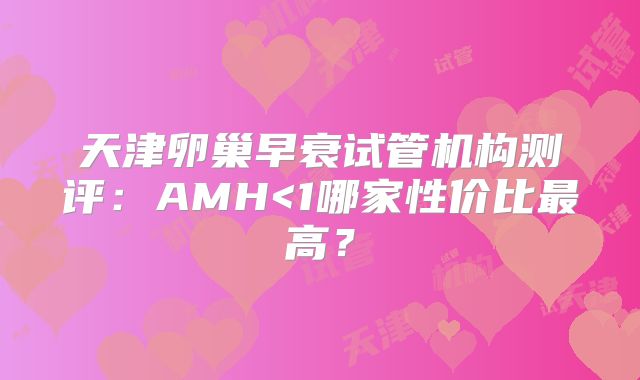 天津卵巢早衰试管机构测评：AMH<1哪家性价比最高？
