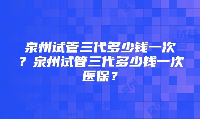 泉州试管三代多少钱一次?泉州试管三代多少钱一次医保?