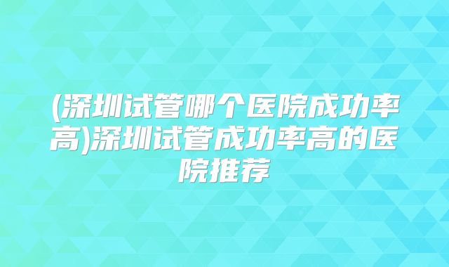 (深圳试管哪个医院成功率高)深圳试管成功率高的医院推荐