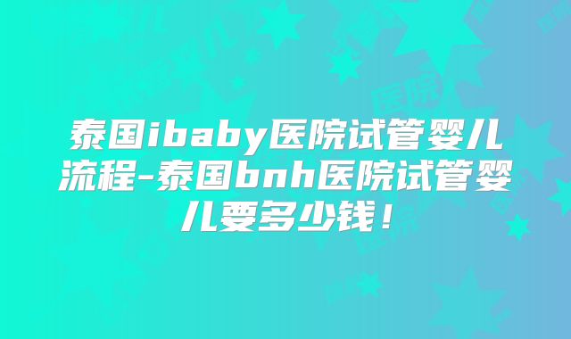 泰国ibaby医院试管婴儿流程-泰国bnh医院试管婴儿要多少钱!