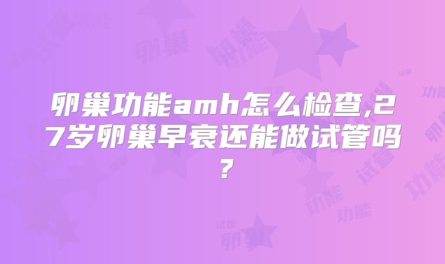 卵巢功能amh怎么检查,27岁卵巢早衰还能做试管吗？