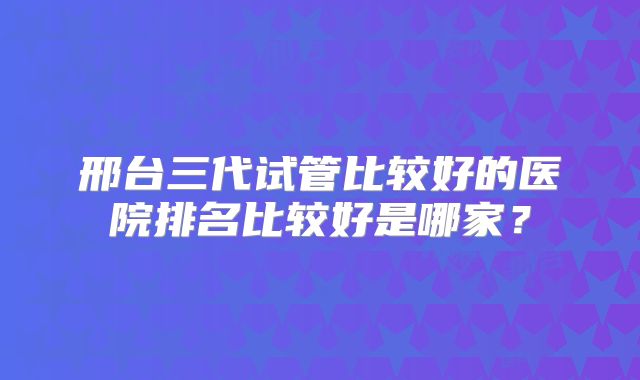 邢台三代试管比较好的医院排名比较好是哪家？