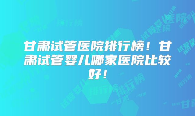 甘肃试管医院排行榜！甘肃试管婴儿哪家医院比较好！