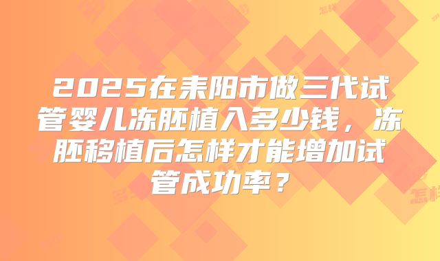 2025在耒阳市做三代试管婴儿冻胚植入多少钱,冻胚移植后怎样才能增加试管成功率?