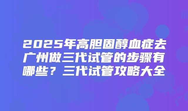 2025年高胆固醇血症去广州做三代试管的步骤有哪些?三代试管攻略大全
