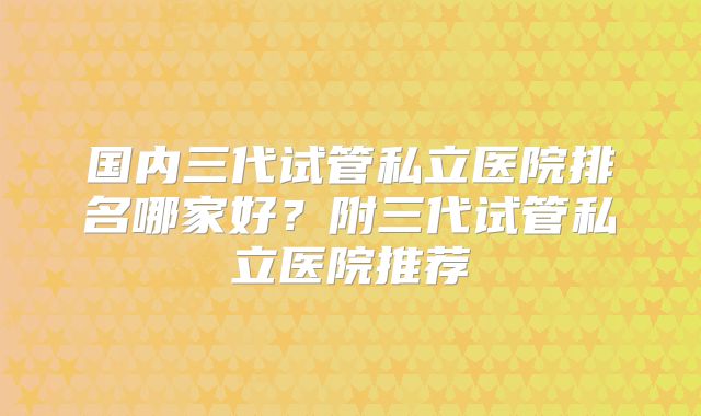 国内三代试管私立医院排名哪家好？附三代试管私立医院推荐