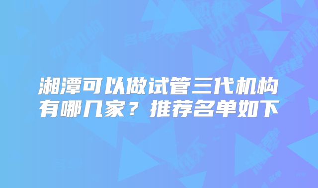 湘潭可以做试管三代机构有哪几家？推荐名单如下