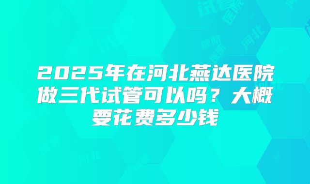 2025年在河北燕达医院做三代试管可以吗？大概要花费多少钱