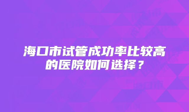 海口市试管成功率比较高的医院如何选择?