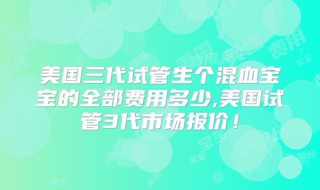 美国三代试管生个混血宝宝的全部费用多少,美国试管3代市场报价！