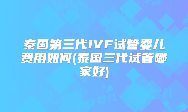 泰国第三代IVF试管婴儿费用如何(泰国三代试管哪家好)