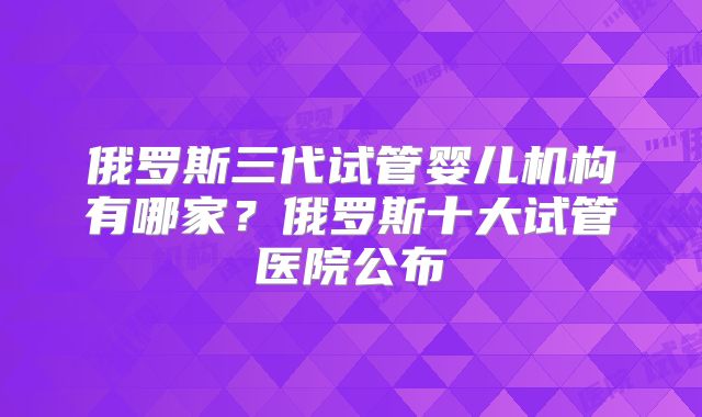 俄罗斯三代试管婴儿机构有哪家?俄罗斯十大试管医院公布