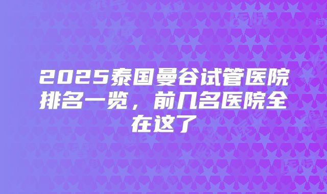 2025泰国曼谷试管医院排名一览,前几名医院全在这了