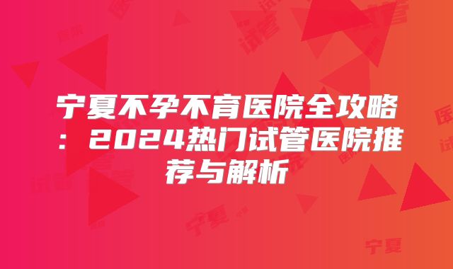 宁夏不孕不育医院全攻略:2024热门试管医院推荐与解析