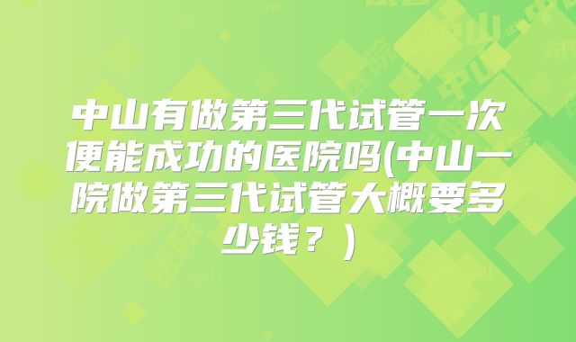 中山有做第三代试管一次便能成功的医院吗(中山一院做第三代试管大概要多少钱?)