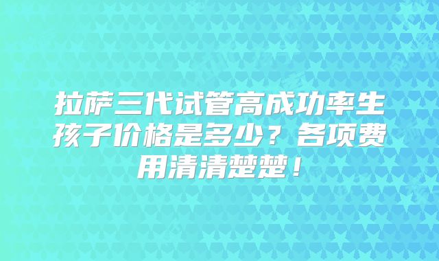 拉萨三代试管高成功率生孩子价格是多少?各项费用清清楚楚!