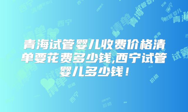 青海试管婴儿收费价格清单要花费多少钱,西宁试管婴儿多少钱!