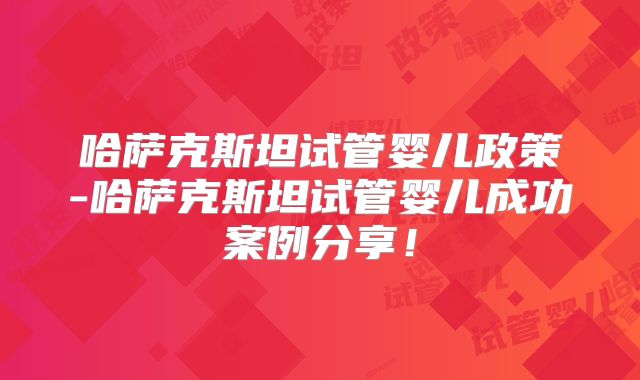 哈萨克斯坦试管婴儿政策-哈萨克斯坦试管婴儿成功案例分享！