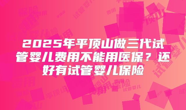 2025年平顶山做三代试管婴儿费用不能用医保？还好有试管婴儿保险