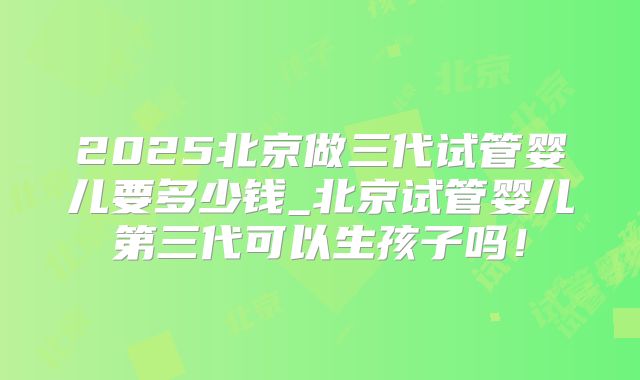 2025北京做三代试管婴儿要多少钱_北京试管婴儿第三代可以生孩子吗！