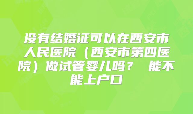 没有结婚证可以在西安市人民医院（西安市第四医院）做试管婴儿吗？ 能不能上户口