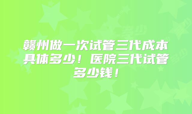 赣州做一次试管三代成本具体多少!医院三代试管多少钱!