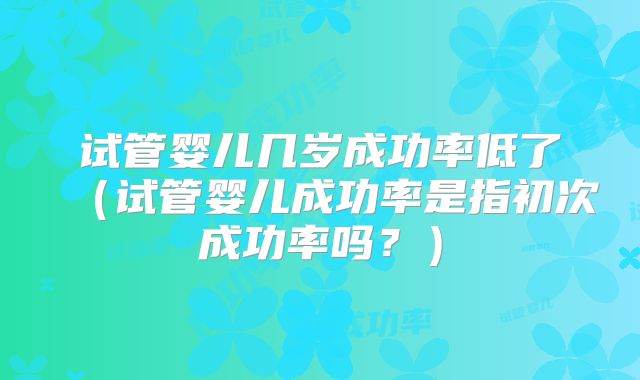 试管婴儿几岁成功率低了(试管婴儿成功率是指初次成功率吗?)