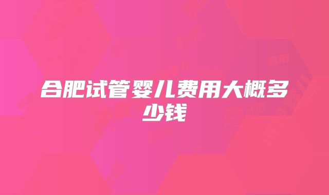 合肥试管婴儿费用大概多少钱