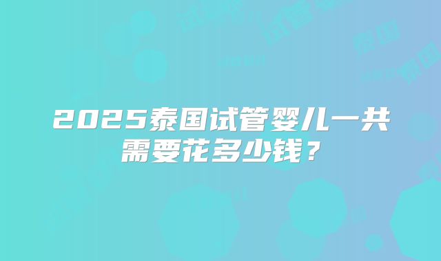 2025泰国试管婴儿一共需要花多少钱?