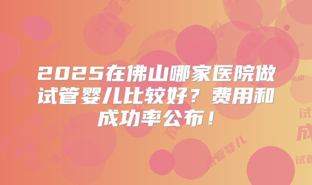 2025在佛山哪家医院做试管婴儿比较好?费用和成功率公布!