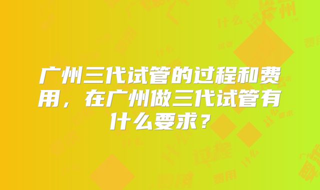 广州三代试管的过程和费用，在广州做三代试管有什么要求？
