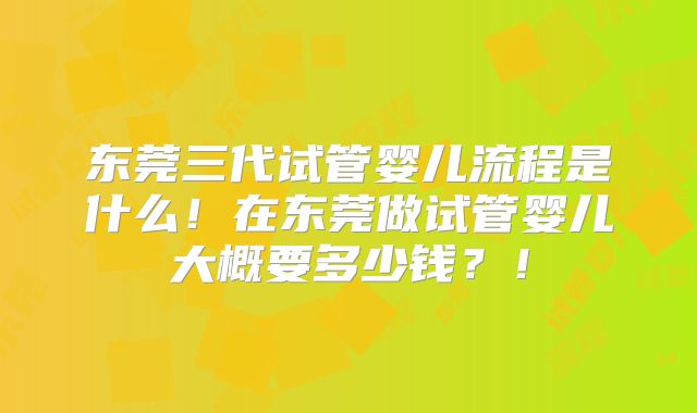 东莞三代试管婴儿流程是什么!在东莞做试管婴儿大概要多少钱?!
