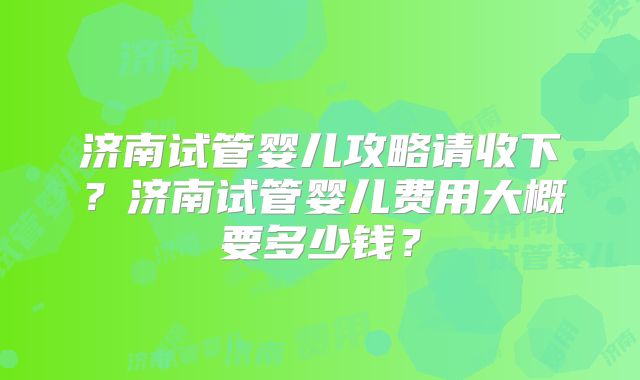 济南试管婴儿攻略请收下?济南试管婴儿费用大概要多少钱?