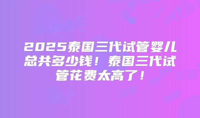 2025泰国三代试管婴儿总共多少钱！泰国三代试管花费太高了！