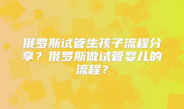 俄罗斯试管生孩子流程分享？俄罗斯做试管婴儿的流程？