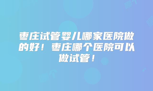枣庄试管婴儿哪家医院做的好！枣庄哪个医院可以做试管！