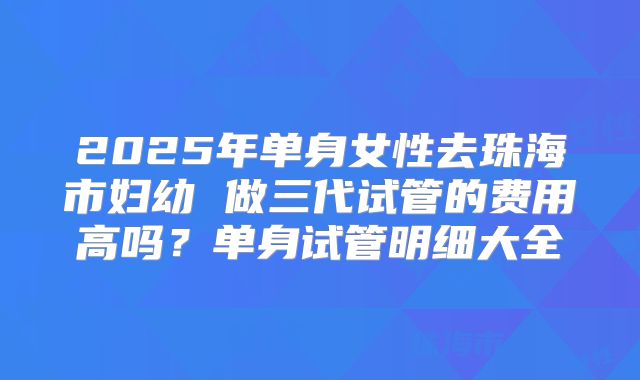 2025年单身女性去珠海市妇幼 做三代试管的费用高吗?单身试管明细大全