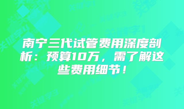 南宁三代试管费用深度剖析：预算10万，需了解这些费用细节！