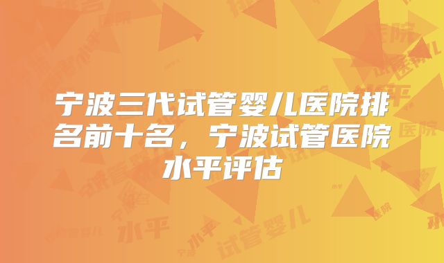 宁波三代试管婴儿医院排名前十名，宁波试管医院水平评估