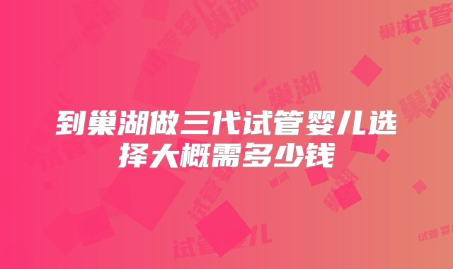 到巢湖做三代试管婴儿选择大概需多少钱